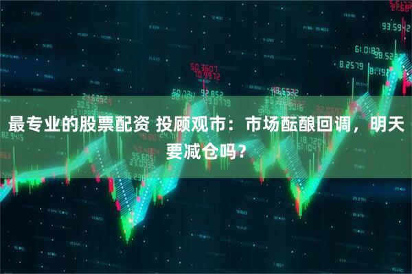 最专业的股票配资 投顾观市：市场酝酿回调，明天要减仓吗？