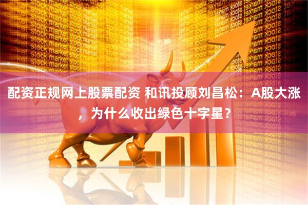 配资正规网上股票配资 和讯投顾刘昌松：A股大涨，为什么收出绿色十字星？