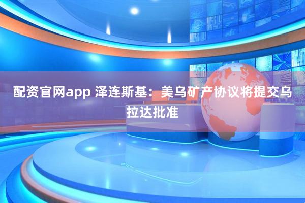 配资官网app 泽连斯基：美乌矿产协议将提交乌拉达批准