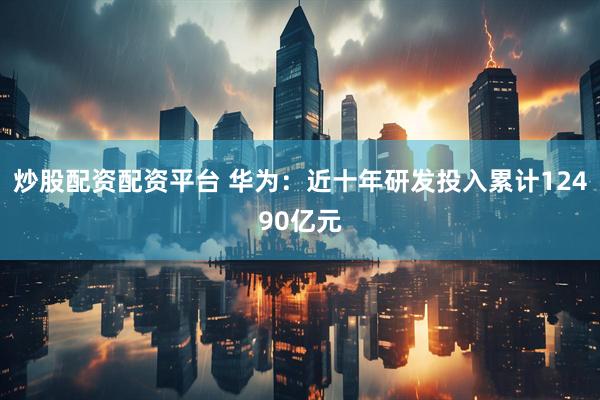 炒股配资配资平台 华为：近十年研发投入累计12490亿元