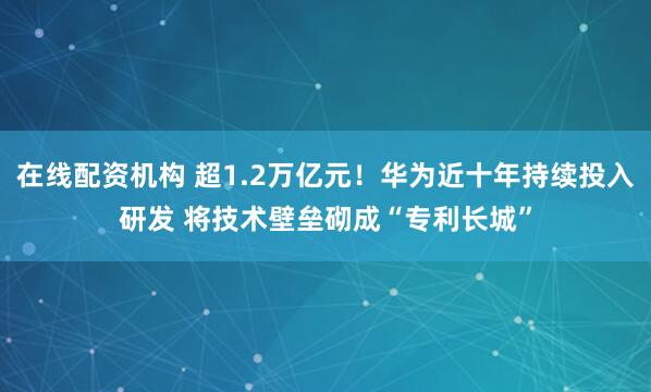 在线配资机构 超1.2万亿元！华为近十年持续投入研发 将技术壁垒砌成“专利长城”