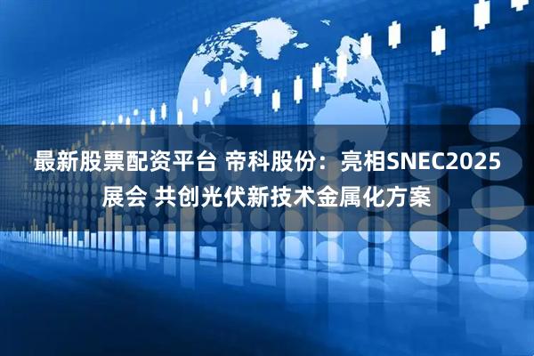 最新股票配资平台 帝科股份：亮相SNEC2025展会 共创光伏新技术金属化方案