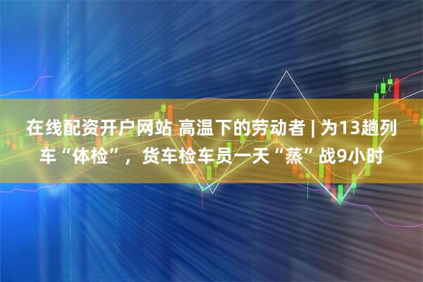 在线配资开户网站 高温下的劳动者 | 为13趟列车“体检”，货车检车员一天“蒸”战9小时