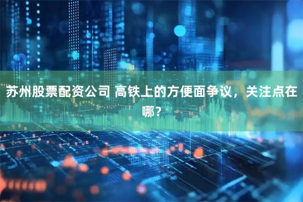 苏州股票配资公司 高铁上的方便面争议，关注点在哪？