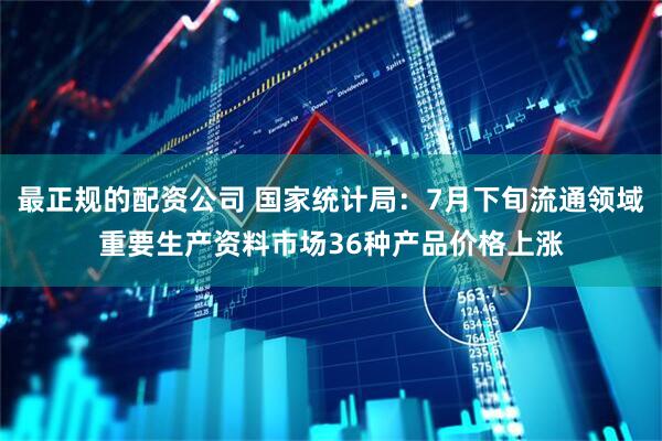 最正规的配资公司 国家统计局：7月下旬流通领域重要生产资料市场36种产品价格上涨