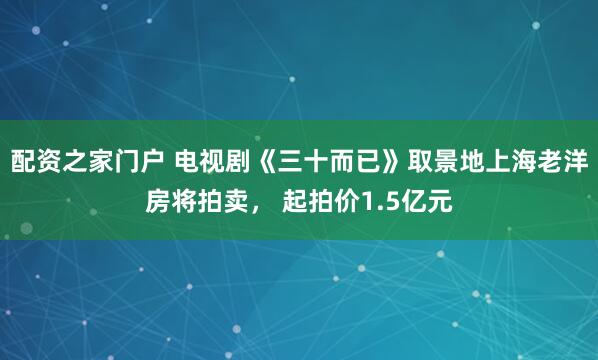 配资之家门户 电视剧《三十而已》取景地上海老洋房将拍卖， 起拍价1.5亿元