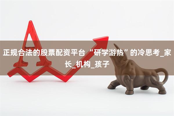 正规合法的股票配资平台 “研学游热”的冷思考_家长_机构_孩子