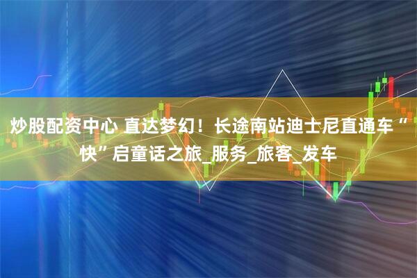 炒股配资中心 直达梦幻！长途南站迪士尼直通车“快”启童话之旅_服务_旅客_发车