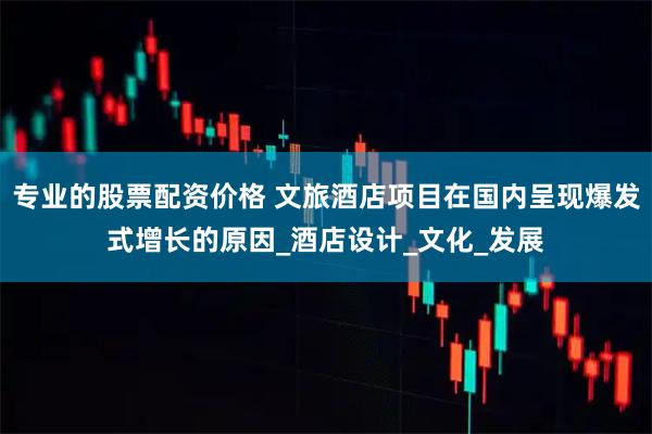 专业的股票配资价格 文旅酒店项目在国内呈现爆发式增长的原因_酒店设计_文化_发展