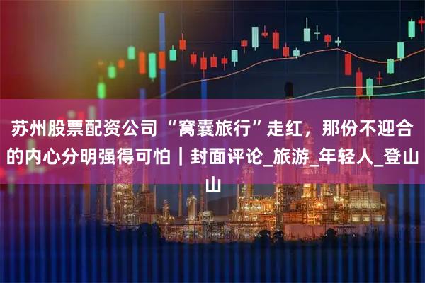 苏州股票配资公司 “窝囊旅行”走红，那份不迎合的内心分明强得可怕｜封面评论_旅游_年轻人_登山