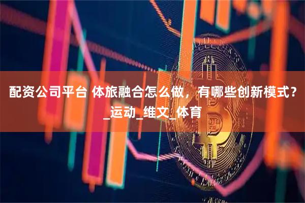 配资公司平台 体旅融合怎么做，有哪些创新模式？_运动_维文_体育