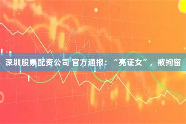 深圳股票配资公司 官方通报：“亮证女”，被拘留