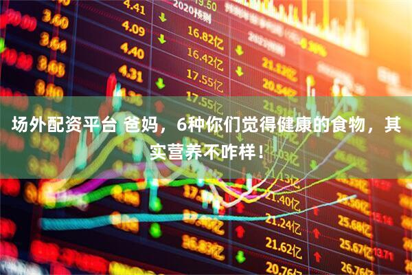场外配资平台 爸妈，6种你们觉得健康的食物，其实营养不咋样！