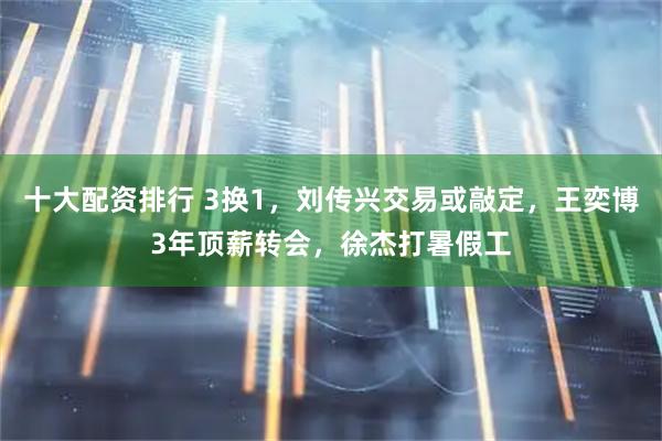 十大配资排行 3换1，刘传兴交易或敲定，王奕博3年顶薪转会，徐杰打暑假工
