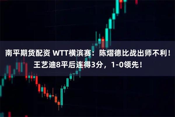 南平期货配资 WTT横滨赛：陈熠德比战出师不利！王艺迪8平后连得3分，1-0领先！
