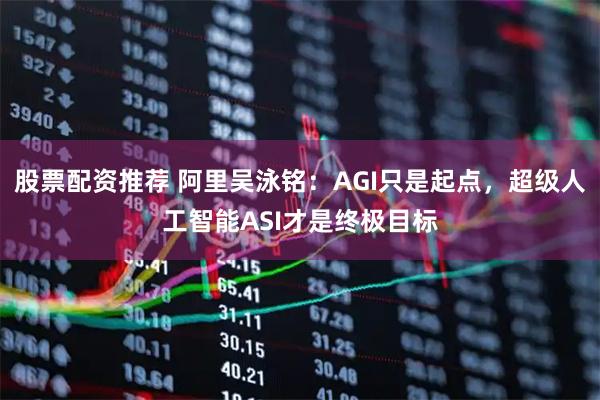 股票配资推荐 阿里吴泳铭：AGI只是起点，超级人工智能ASI才是终极目标