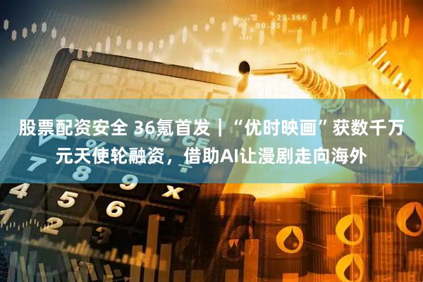 股票配资安全 36氪首发｜“优时映画”获数千万元天使轮融资，借助AI让漫剧走向海外