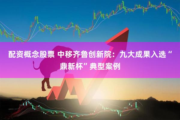配资概念股票 中移齐鲁创新院：九大成果入选“鼎新杯”典型案例