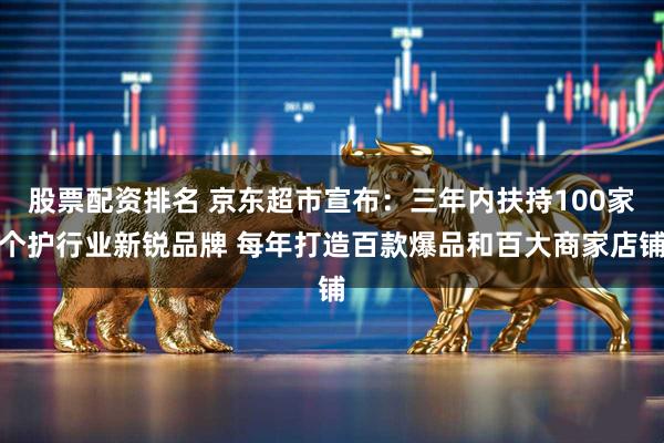 股票配资排名 京东超市宣布：三年内扶持100家个护行业新锐品牌 每年打造百款爆品和百大商家店铺