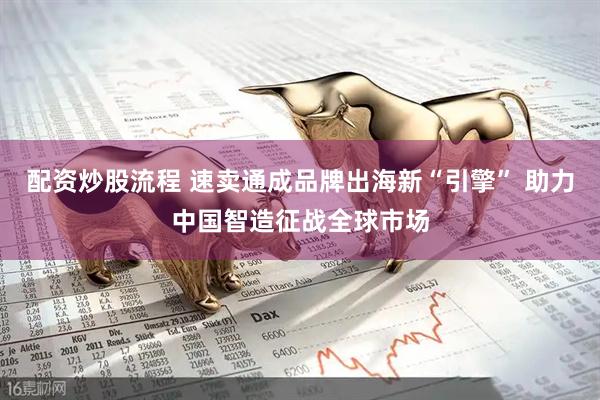 配资炒股流程 速卖通成品牌出海新“引擎” 助力中国智造征战全球市场