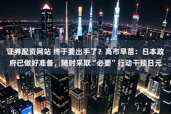 证券配资网站 终于要出手了？高市早苗：日本政府已做好准备，随时采取“必要”行动干预日元