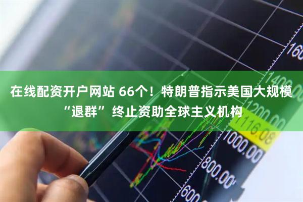 在线配资开户网站 66个！特朗普指示美国大规模“退群” 终止资助全球主义机构