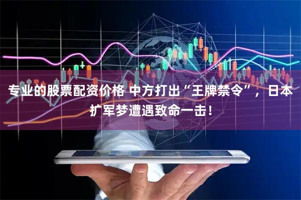 专业的股票配资价格 中方打出“王牌禁令”，日本扩军梦遭遇致命一击！