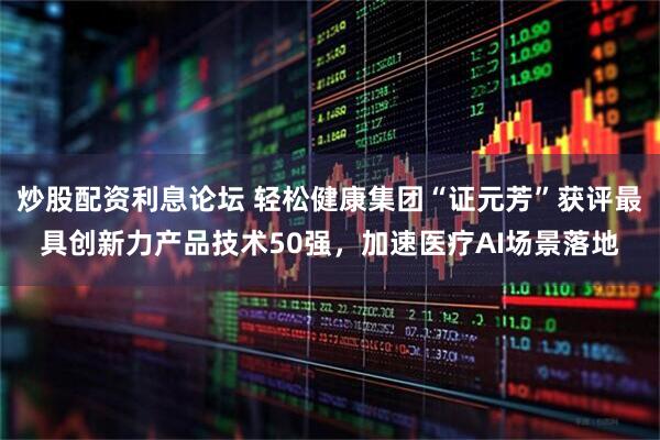 炒股配资利息论坛 轻松健康集团“证元芳”获评最具创新力产品技术50强，加速医疗AI场景落地