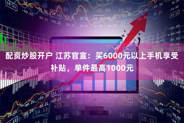 配资炒股开户 江苏官宣：买6000元以上手机享受补贴，单件最高1000元
