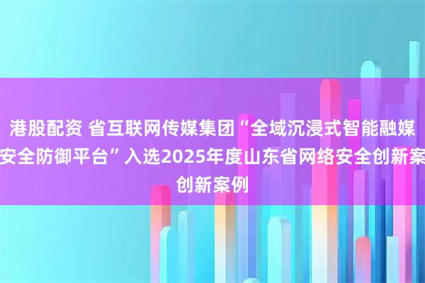 港股配资 省互联网传媒集团“全域沉浸式智能融媒体安全防御平台”入选2025年度山东省网络安全创新案例